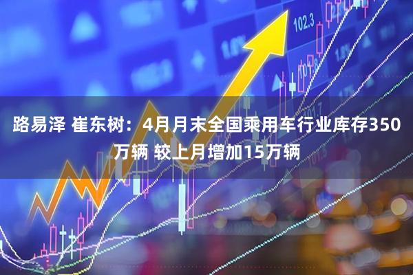 路易泽 崔东树：4月月末全国乘用车行业库存350万辆 较上月增加15万辆