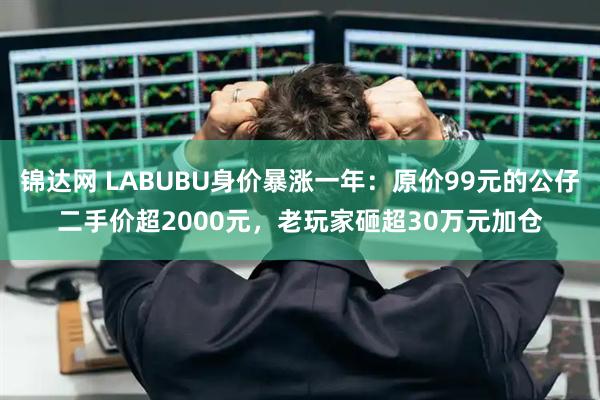 锦达网 LABUBU身价暴涨一年：原价99元的公仔二手价超2000元，老玩家砸超30万元加仓
