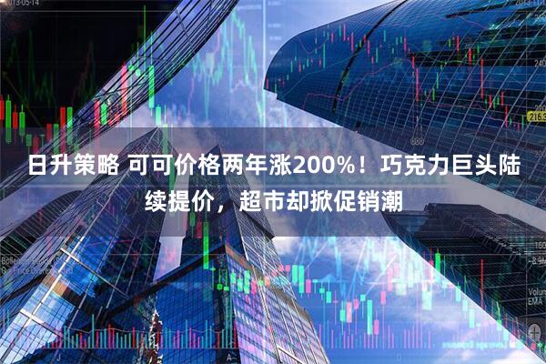 日升策略 可可价格两年涨200%！巧克力巨头陆续提价，超市却掀促销潮