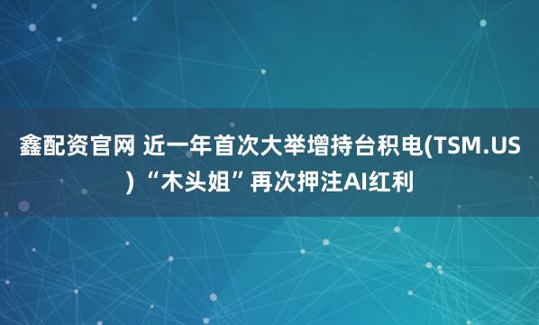 鑫配资官网 近一年首次大举增持台积电(TSM.US) “木头姐”再次押注AI红利