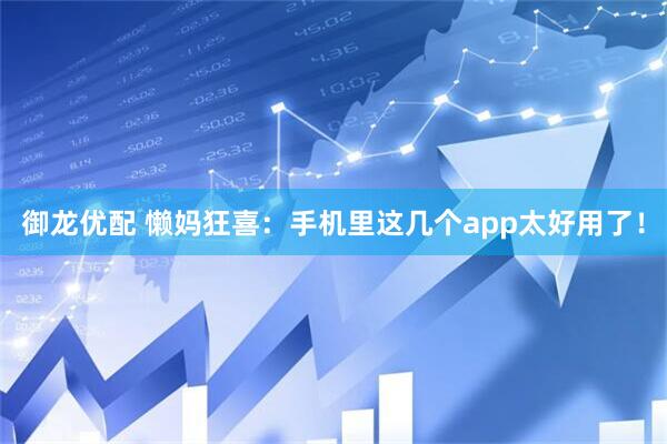 御龙优配 懒妈狂喜：手机里这几个app太好用了！