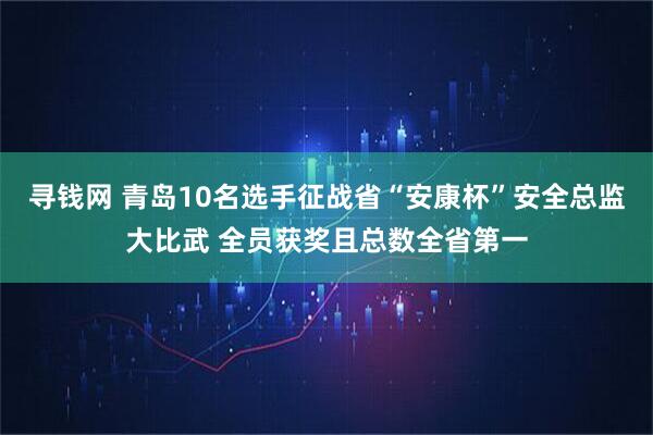 寻钱网 青岛10名选手征战省“安康杯”安全总监大比武 全员获奖且总数全省第一
