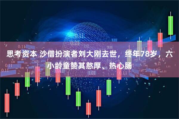 思考资本 沙僧扮演者刘大刚去世，终年78岁，六小龄童赞其憨厚、热心肠