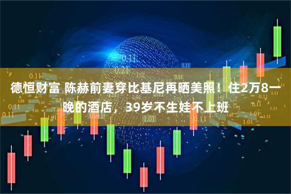 德恒财富 陈赫前妻穿比基尼再晒美照！住2万8一晚的酒店，39岁不生娃不上班
