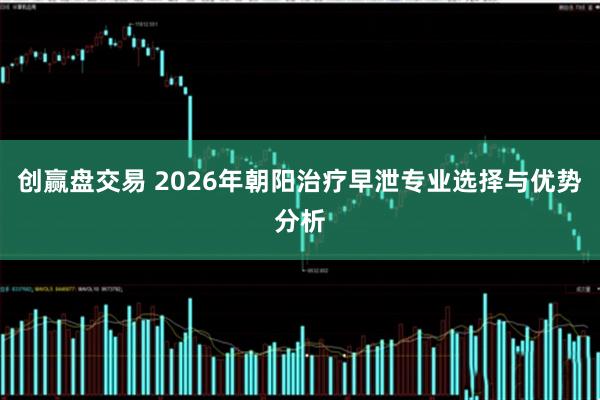 创赢盘交易 2026年朝阳治疗早泄专业选择与优势分析