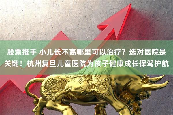 股票推手 小儿长不高哪里可以治疗？选对医院是关键！杭州复旦儿童医院为孩子健康成长保驾护航