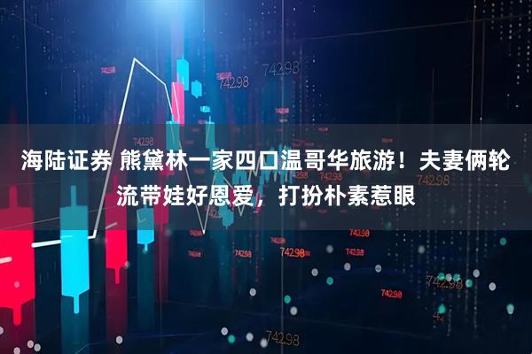 海陆证券 熊黛林一家四口温哥华旅游！夫妻俩轮流带娃好恩爱，打扮朴素惹眼