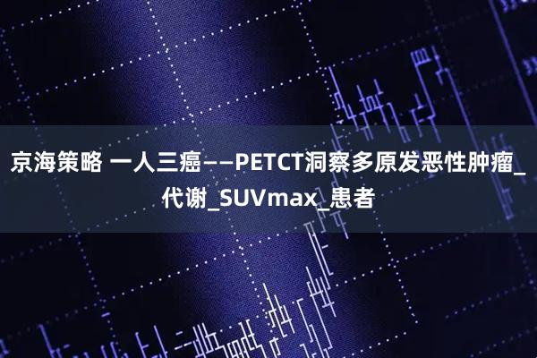 京海策略 一人三癌——PETCT洞察多原发恶性肿瘤_代谢_SUVmax_患者
