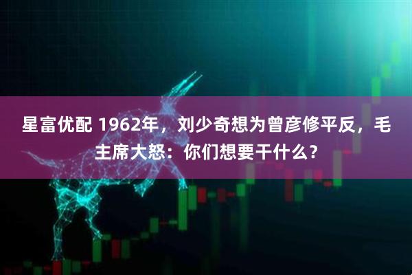 星富优配 1962年，刘少奇想为曾彦修平反，毛主席大怒：你们想要干什么？