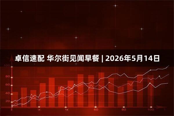 卓信速配 华尔街见闻早餐 | 2026年5月14日