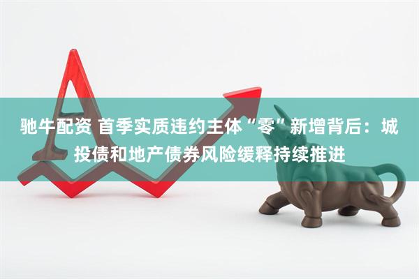 驰牛配资 首季实质违约主体“零”新增背后:城投债和地产债券风险缓释持续推进